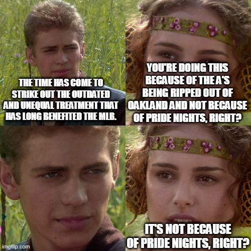 The Anakin/Padme four-panel meme, with the first Anakin panel saying, "The time has come to strike out the outdated and unequal treatment that has long benefited the MLB." The second panel says, "You're doing this because of the A's being ripped out of Oakland and not because of Pride Nights, right?" The third panel has Anakin just staring ahead, while the fourth has Padme, more worried now, saying, "It's not because of Pride Nights, right?"